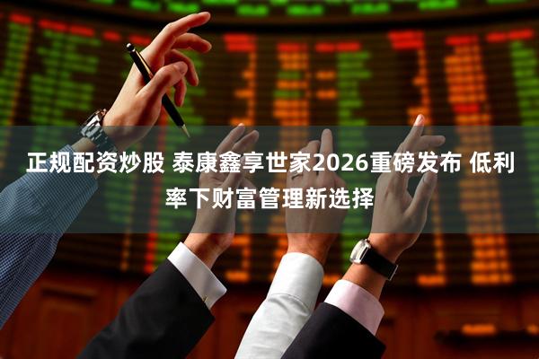 正规配资炒股 泰康鑫享世家2026重磅发布 低利率下财富管理新选择