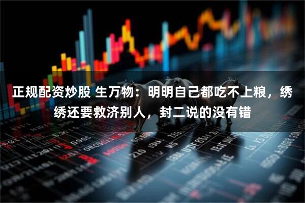 正规配资炒股 生万物：明明自己都吃不上粮，绣绣还要救济别人，封二说的没有错