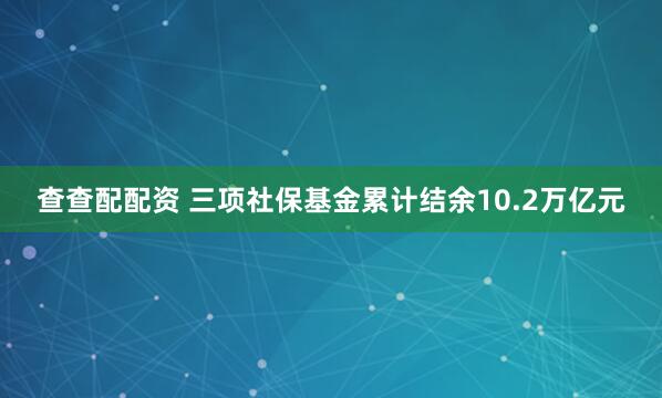 查查配配资 三项社保基金累计结余10.2万亿元