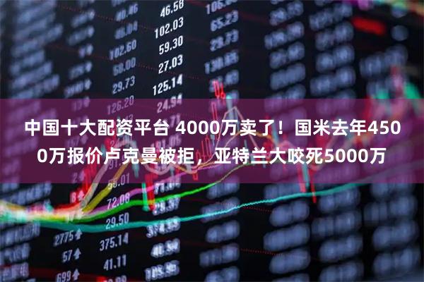 中国十大配资平台 4000万卖了！国米去年4500万报价卢克曼被拒，亚特兰大咬死5000万