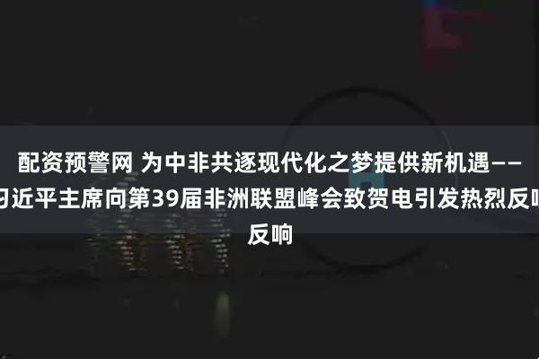 配资预警网 为中非共逐现代化之梦提供新机遇——习近平主席向第39届非洲联盟峰会致贺电引发热烈反响