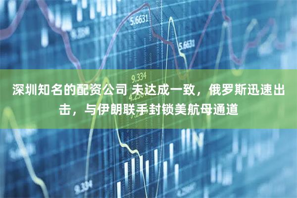 深圳知名的配资公司 未达成一致，俄罗斯迅速出击，与伊朗联手封锁美航母通道